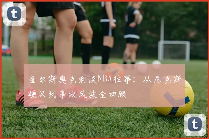 查尔斯奥克利谈NBA往事：从尼克斯硬汉到争议风波全回顾