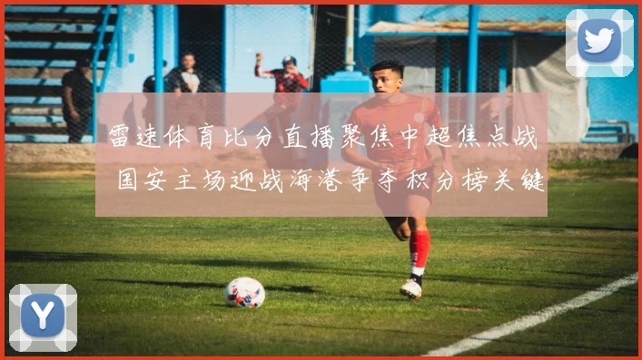 雷速体育比分直播聚焦中超焦点战 国安主场迎战海港争夺积分榜关键分