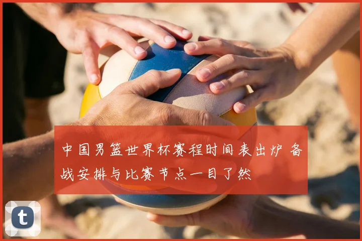 中国男篮世界杯赛程时间表出炉 备战安排与比赛节点一目了然