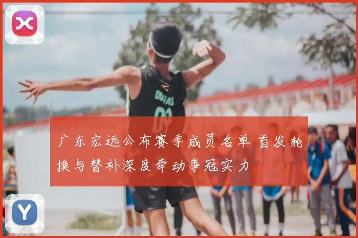广东宏远公布赛季成员名单 首发轮换与替补深度牵动争冠实力