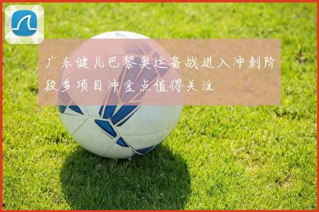 广东健儿巴黎奥运备战进入冲刺阶段多项目冲金点值得关注