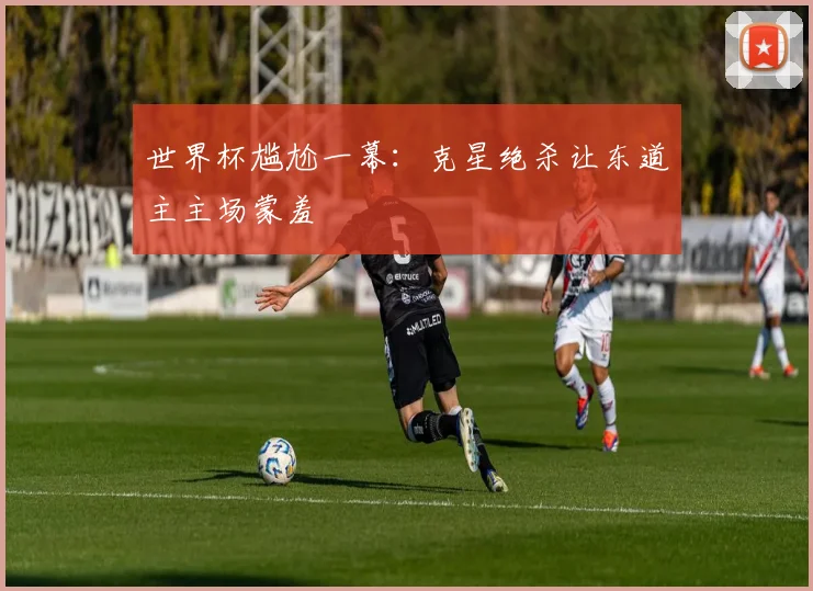 世界杯尴尬一幕:克星绝杀让东道主主场蒙羞
