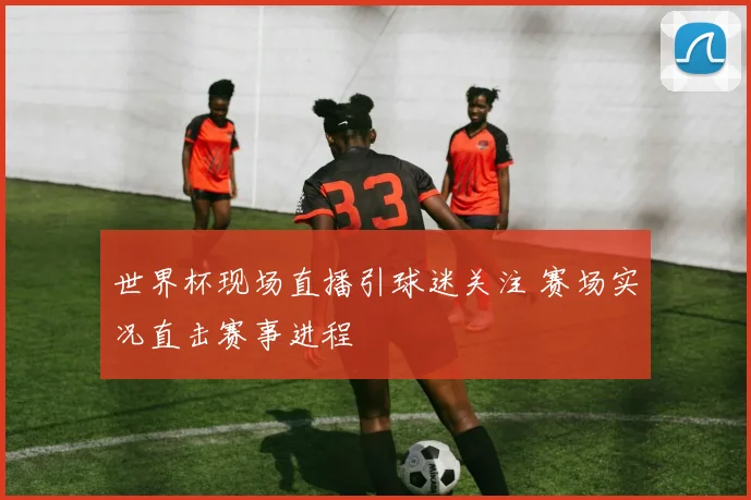 世界杯现场直播引球迷关注 赛场实况直击赛事进程