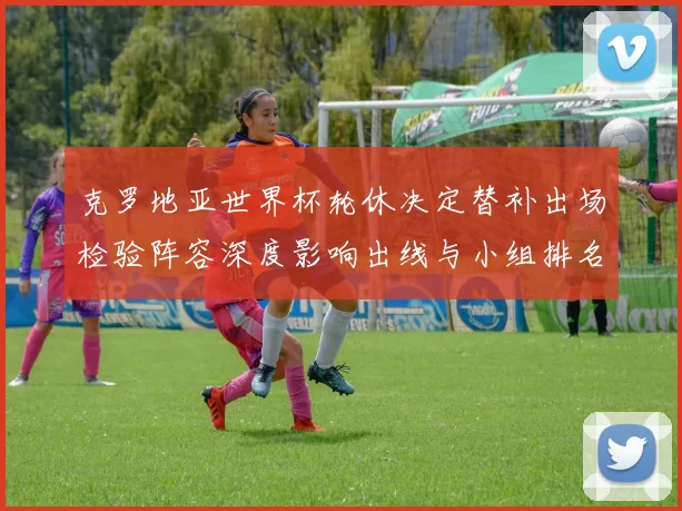 克罗地亚世界杯轮休决定替补出场检验阵容深度影响出线与小组排名