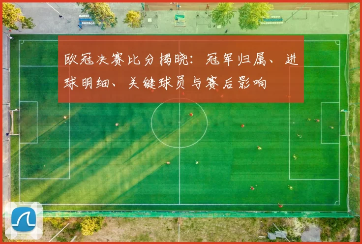 欧冠决赛比分揭晓：冠军归属、进球明细、关键球员与赛后影响
