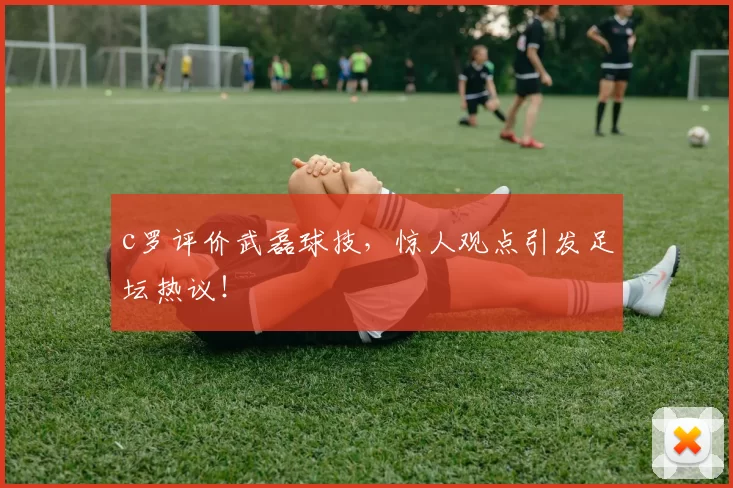 c罗评价武磊球技，惊人观点引发足坛热议！