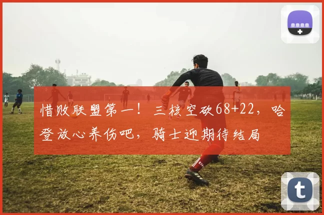 惜败联盟第一！三核空砍68+22，哈登放心养伤吧，骑士迎期待结局