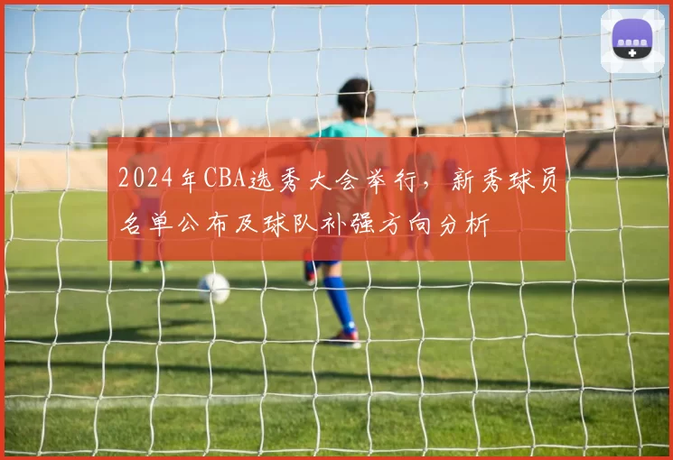 2024年CBA选秀大会举行，新秀球员名单公布及球队补强方向分析