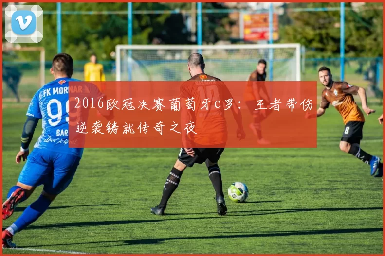 2016欧冠决赛葡萄牙c罗：王者带伤逆袭铸就传奇之夜