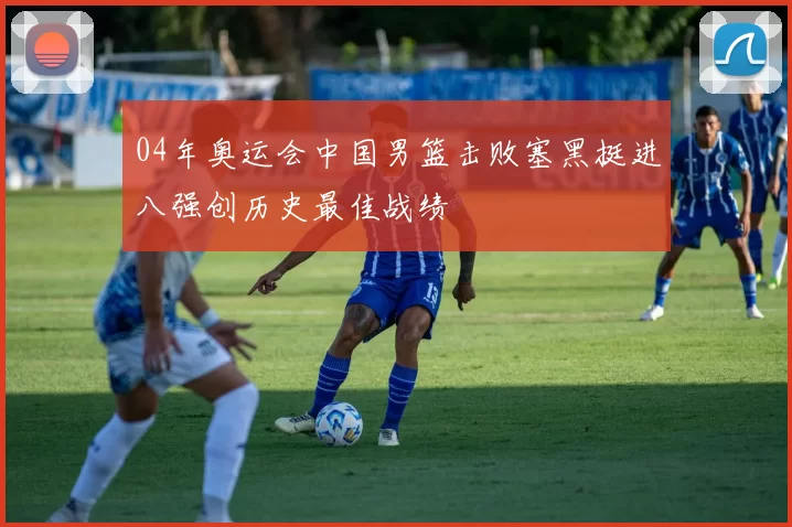 04年奥运会中国男篮击败塞黑挺进八强创历史最佳战绩