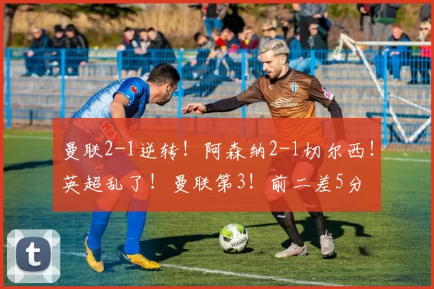 曼联2-1逆转！阿森纳2-1切尔西！英超乱了！曼联第3！前二差5分