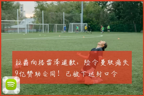 拉爵向格雷泽道歉，险令曼联痛失9亿赞助合同！已被下达封口令