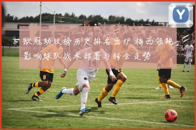 欧冠助攻榜历史排名出炉 梅西领跑影响球队战术部署与转会走势