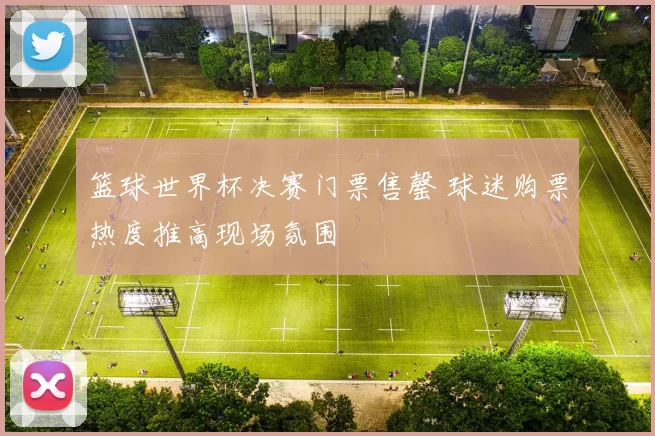 篮球世界杯决赛门票售罄 球迷购票热度推高现场氛围