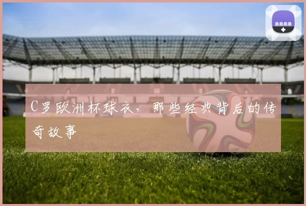 C罗欧洲杯球衣，那些经典背后的传奇故事